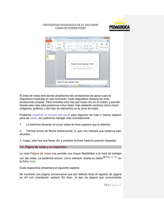 UNIVERSIDAD PEDAGOGICA DE EL SALVADOR 
CURSO DE POWER POINT 
75 | P á g i n a 
El área de notas será donde añadiremos las anotaciones de apoyo para la diapositiva mostrada en ese momento. Cada diapositiva dispone de unas anotaciones propias. Para incluirlas sólo hay que hacer clic en el cuadro y escribir. Desde esta vista sólo podremos incluir texto, más adelante veremos cómo incluir imágenes, gráficos u otro tipo de elementos en la zona de notas. 
Podemos modificar el tamaño del panel para disponer de más o menos espacio para las notas, así podremos trabajar más cómodamente. 
1. Lo haremos situando el cursor sobre la línea superior que lo delimita. 
2. Tomará forma de flecha bidireccional, lo que nos indicará que estamos bien situados. 
3. Luego, sólo hay que hacer clic y arrastrar la línea hasta la posición deseada. 7.2. Página de notas y su impresión 
La vista Página de notas nos permite una mayor flexibilidad a la hora de trabajar con las notas. La podemos activar, como siempre, desde su botónen la ficha Vista. 
Cada diapositiva presentará el siguiente aspecto: 
Se mostrará una página convencional que por defecto tiene el aspecto de página en A4 con orientación vertical. Es decir, el tipo de página que comunmente  