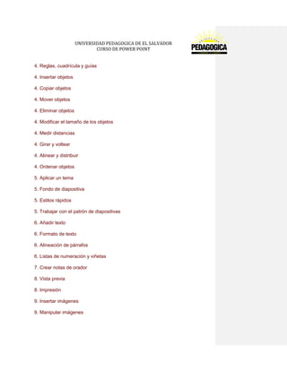 UNIVERSIDAD PEDAGOGICA DE EL SALVADOR 
CURSO DE POWER POINT 
4. Reglas, cuadrícula y guías 
4. Insertar objetos 
4. Copiar objetos 
4. Mover objetos 
4. Eliminar objetos 
4. Modificar el tamaño de los objetos 
4. Medir distancias 
4. Girar y voltear 
4. Alinear y distribuir 
4. Ordenar objetos 
5. Aplicar un tema 
5. Fondo de diapositiva 
5. Estilos rápidos 
5. Trabajar con el patrón de diapositivas 
6. Añadir texto 
6. Formato de texto 
6. Alineación de párrafos 
6. Listas de numeración y viñetas 
7. Crear notas de orador 
8. Vista previa 
8. Impresión 
9. Insertar imágenes 
9. Manipular imágenes  