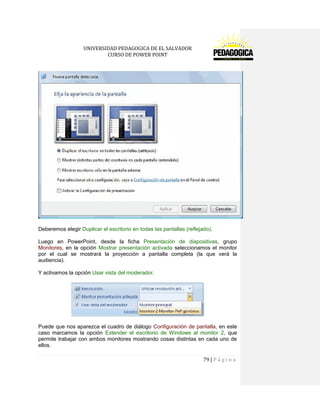 UNIVERSIDAD PEDAGOGICA DE EL SALVADOR 
CURSO DE POWER POINT 
79 | P á g i n a 
Deberemos elegir Duplicar el escritorio en todas las pantallas (reflejado). 
Luego en PowerPoint, desde la ficha Presentación de diapositivas, grupo Monitores, en la opción Mostrar presentación activada seleccionamos el monitor por el cual se mostrará la proyección a pantalla completa (la que verá la audiencia). 
Y activamos la opción Usar vista del moderador. 
Puede que nos aparezca el cuadro de diálogo Configuración de pantalla, en este caso marcamos la opción Extender el escritorio de Windows al monitor 2, que permite trabajar con ambos monitores mostrando cosas distintas en cada uno de ellos.  