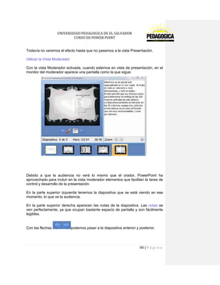 UNIVERSIDAD PEDAGOGICA DE EL SALVADOR 
CURSO DE POWER POINT 
80 | P á g i n a 
Todavía no veremos el efecto hasta que no pasemos a la vista Presentación. 
Utilizar la Vista Moderador 
Con la vista Moderador activada, cuando estemos en vista de presentación, en el monitor del moderador aparece una pantalla como la que sigue: 
Debido a que la audiencia no verá lo mismo que el orador, PowerPoint ha aprovechado para incluir en la vista moderador elementos que facilitan la tarea de control y desarrollo de la presentación. 
En la parte superior izquierda tenemos la diapositiva que se está viendo en ese momento, lo que ve la audiencia. 
En la parte superior derecha aparecen las notas de la diapositiva. Las notas se ven perfectamente, ya que ocupan bastante espacio de pantalla y son fácilmente legibles. 
Con las flechas podemos pasar a la diapositiva anterior y posterior.  