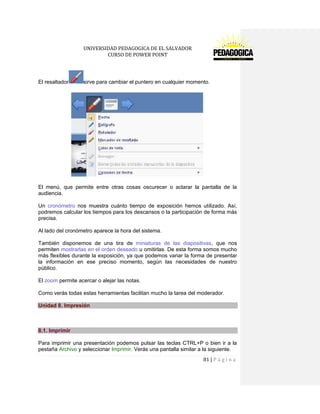 UNIVERSIDAD PEDAGOGICA DE EL SALVADOR 
CURSO DE POWER POINT 
81 | P á g i n a 
El resaltadorsirve para cambiar el puntero en cualquier momento. 
El menú, que permite entre otras cosas oscurecer o aclarar la pantalla de la audiencia. 
Un cronómetro nos muestra cuánto tiempo de exposición hemos utilizado. Así, podremos calcular los tiempos para los descansos o la participación de forma más precisa. 
Al lado del cronómetro aparece la hora del sistema. 
También disponemos de una tira de miniaturas de las diapositivas, que nos permiten mostrarlas en el orden deseado u omitirlas. De esta forma somos mucho más flexibles durante la exposición, ya que podemos variar la forma de presentar la información en ese preciso momento, según las necesidades de nuestro público. 
El zoom permite acercar o alejar las notas. 
Como verás todas estas herramientas facilitan mucho la tarea del moderador. Unidad 8. Impresión 
8.1. Imprimir 
Para imprimir una presentación podemos pulsar las teclas CTRL+P o bien ir a la pestaña Archivo y seleccionar Imprimir. Verás una pantalla similar a la siguiente.  