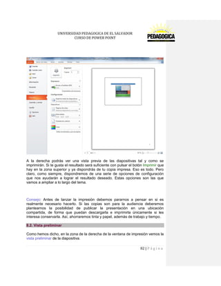 UNIVERSIDAD PEDAGOGICA DE EL SALVADOR 
CURSO DE POWER POINT 
82 | P á g i n a 
A la derecha podrás ver una vista previa de las diapositivas tal y como se imprimirán. Si te gusta el resultado será suficiente con pulsar el botón Imprimir que hay en la zona superior y ya dispondrás de tu copia impresa. Eso es todo. Pero claro, como siempre, dispondremos de una serie de opciones de configuración que nos ayudarán a lograr el resultado deseado. Estas opciones son las que vamos a ampliar a lo largo del tema. 
Consejo: Antes de lanzar la impresión debemos pararnos a pensar en si es realmente necesario hacerlo. Si las copias son para la audiencia deberemos plantearnos la posibilidad de publicar la presentación en una ubicación compartida, de forma que puedan descargarla e imprimirla únicamente si les interesa conservarla. Así, ahorraremos tinta y papel, además de trabajo y tiempo. 8.2. Vista preliminar 
Como hemos dicho, en la zona de la derecha de la ventana de impresión vemos la vista preliminar de la diapositiva.  