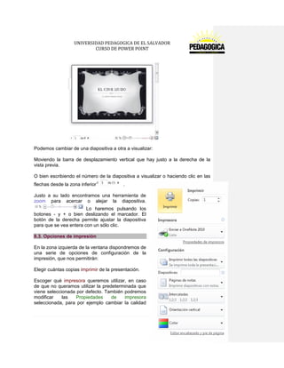 UNIVERSIDAD PEDAGOGICA DE EL SALVADOR 
CURSO DE POWER POINT 
83 | P á g i n a 
Podemos cambiar de una diapositiva a otra a visualizar: 
Moviendo la barra de desplazamiento vertical que hay justo a la derecha de la vista previa. 
O bien escribiendo el número de la diapositiva a visualizar o haciendo clic en las flechas desde la zona inferior . 
Justo a su lado encontramos una herramienta de zoom para acercar o alejar la diapositiva. Lo haremos pulsando los botones - y + o bien deslizando el marcador. El botón de la derecha permite ajustar la diapositiva para que se vea entera con un sólo clic. 8.3. Opciones de impresión 
En la zona izquierda de la ventana dispondremos de una serie de opciones de configuración de la impresión, que nos permitirán: 
Elegir cuántas copias imprimir de la presentación. 
Escoger qué impresora queremos utilizar, en caso de que no queramos utilizar la predeterminada que viene seleccionada por defecto. También podremos modificar las Propiedades de impresora seleccionada, para por ejemplo cambiar la calidad  