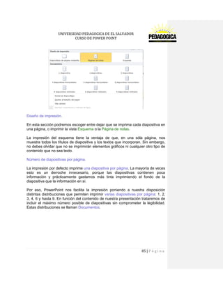 UNIVERSIDAD PEDAGOGICA DE EL SALVADOR 
CURSO DE POWER POINT 
85 | P á g i n a 
Diseño de impresión. 
En esta sección podremos escoger entre dejar que se imprima cada diapositiva en una página, o imprimir la vista Esquema o la Página de notas. 
La impresión del esquema tiene la ventaja de que, en una sóla página, nos muestra todos los títulos de diapositiva y los textos que incorporan. Sin embargo, no debes olvidar que no se imprimirán elementos gráficos ni cualquier otro tipo de contenido que no sea texto. 
Número de diapositivas por página. 
La impresión por defecto imprime una diapositiva por página. La mayoría de veces esto es un derroche innecesario, porque las diapositivas contienen poca información y prácticamente gastamos más tinta imprimiendo el fondo de la diapositiva que la información en sí. 
Por eso, PowerPoint nos facilita la impresión poniendo a nuestra disposición distintas distribuciones que permiten imprimir varias diapositivas por página: 1, 2, 3, 4, 6 y hasta 9. En función del contenido de nuestra presentación trataremos de incluir el máximo número posible de diapositivas sin comprometer la legibilidad. Estas distribuciones se llaman Documentos.  