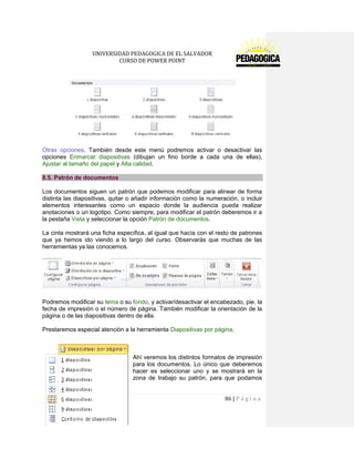 UNIVERSIDAD PEDAGOGICA DE EL SALVADOR 
CURSO DE POWER POINT 
86 | P á g i n a 
Otras opciones. También desde este menú podremos activar o desactivar las opciones Enmarcar diapositivas (dibujan un fino borde a cada una de ellas), Ajustar al tamaño del papel y Alta calidad. 8.5. Patrón de documentos 
Los documentos siguen un patrón que podemos modificar para alinear de forma distinta las diapositivas, quitar o añadir información como la numeración, o incluir elementos interesantes como un espacio donde la audiencia pueda realizar anotaciones o un logotipo. Como siempre, para modificar el patrón deberemos ir a la pestaña Vista y seleccionar la opción Patrón de documentos. 
La cinta mostrará una ficha específica, al igual que hacía con el resto de patrones que ya hemos ido viendo a lo largo del curso. Observarás que muchas de las herramientas ya las conocemos. 
Podremos modificar su tema o su fondo, y activar/desactivar el encabezado, pie, la fecha de impresión o el número de página. También modificar la orientación de la página o de las diapositivas dentro de ella. 
Prestaremos especial atención a la herramienta Diapositivas por página. 
Ahí veremos los distintos formatos de impresión para los documentos. Lo único que deberemos hacer es seleccionar uno y se mostrará en la zona de trabajo su patrón, para que podamos  