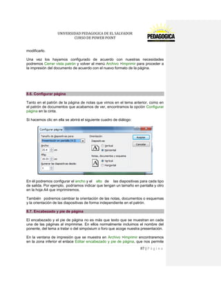 UNIVERSIDAD PEDAGOGICA DE EL SALVADOR 
CURSO DE POWER POINT 
87 | P á g i n a 
modificarlo. 
Una vez los hayamos configurado de acuerdo con nuestras necesidades podremos Cerrar vista patrón y volver al menú Archivo >Imprimir para proceder a la impresión del documento de acuerdo con el nuevo formato de la página. 
8.6. Configurar página 
Tanto en el patrón de la página de notas que vimos en el tema anterior, como en el patrón de documentos que acabamos de ver, encontramos la opción Configurar página en la cinta. 
Si hacemos clic en ella se abrirá el siguiente cuadro de diálogo: 
En él podremos configurar el ancho y el alto de las diapositivas para cada tipo de salida. Por ejemplo, podríamos indicar que tengan un tamaño en pantalla y otro en la hoja A4 que imprimiremos. 
También podremos cambiar la orientación de las notas, documentos o esquemas y la orientación de las diapositivas de forma independiente en el patrón. 8.7. Encabezado y pie de página 
El encabezado y el pie de página no es más que texto que se muestran en cada una de las páginas al imprimirse. En ellos normalmente incluimos el nombre del ponente, del tema a tratar o del simpósium o foro que acoge nuestra presentación. 
En la ventana de impresión que se muestra en Archivo >Imprimir encontraremos en la zona inferior el enlace Editar encabezado y pie de página, que nos permite  