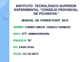 INSTITUTO TECNOLÓGICO SUPERIOR
EXPERIMENTAL “CONSEJO PROVINCIAL
DE PICHINCHA”
MANUAL DE POWER POINT 2010
NOMBRE: CARMEN AMELIA CHAGLLA TOAQUIZA
NIVEL: 4CTO ADMINISTRACIÓN.
PARALELO: “B”
ING. FANNY PUGA
FECHA: 18/16/2013
 