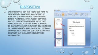 DIAPOSITIVA
LAS DIAPOSITIVAS SON "LAS HOJAS" QUE TIENE TU
PRESENTACIÓN. CONTIENEN MARCADORES DE
POSICIÓN, QUE SON CUADROS FORMADOS POR
BORDES PUNTEADOS. ÉSTOS PUEDEN CONTENER
MUCHOS ELEMENTOS DIFERENTES, INCLUYENDO
TEXTO, IMÁGENES, GRÁFICOS Y MÁS. EL NÚMERO
DE DIAPOSITIVAS VARÍA EN FUNCIÓN DEL CONTENIDO
DE LA PRESENTACIÓN, PERO EN GENERAL, PODEMOS
DECIR QUE ES ACONSEJABLE QUE CADA DIAPOSITIVA
CONTENGA UNA ÚNICA IDEA O ELEMENTO DE
INFORMACIÓN.
 