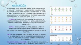 ANIMACIÓN
LA ANIMACIÓN PUEDE HACER MÁS DINÁMICA UNA PRESENTACIÓN
DE MICROSOFT POWERPOINT Y AYUDA A HACER LA INFORMACIÓN
MÁS MEMORABLE. LOS TIPOS MÁS COMUNES DE EFECTOS DE ANIMAR
INCLUYEN ENTRADAS Y SALIDAS. TAMBIÉN PUEDE AGREGAR SONIDO
PARA AUMENTAR LA INTENSIDAD DE LOS EFECTOS DE ANIMACIÓN.
HAY VARIOS TIPOS DE ANIMACIÓN ENTRE ELLOS:
ENTRADA: ESTOS EFECTOS CONTROLAN EL MODO EN QUE EL
OBJETO ENTRA EN LA DIAPOSITIVA. POR EJEMPLO, CON REBOTE, EL
OBJETO CAERÁ SOBRE EL PORTAOBJETOS Y DESPUÉS REBOTARÁ
VARIAS VECES.
ÉNFASIS : GENERALMENTE AL HACER CLIC CON EL RATÓN, LA
ANIMACIÓN SE REPRODUCE CUANDO EL OBJETO ESTÁ EN LA
DIAPOSITIVA. POR EJEMPLO, PUEDES HACER QUE UN OBJETO GIRE AL
PULSARLO.
SALIR: CON ESTAS ANIMACIONES PUEDES CONTROLAR LA MANERA
EN LA QUE EL OBJETO SALE DE LA DIAPOSITIVA. POR EJEMPLO, AL
USAR LA ANIMACIÓN DE FUNDIDO, EL OBJETO SIMPLEMENTE
SE DESVANECERÁ.
TRAYECTORIAS DE LA ANIMACIÓN: SON ANIMACIONES SIMILARES A
LOS EFECTOS DE ÉNFASIS CON LA DIFERENCIA QUE EL OBJETO SE
 