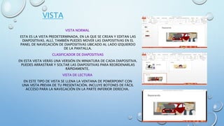 VISTA
VISTA NORMAL
ESTA ES LA VISTA PREDETERMINADA, EN LA QUE SE CREAN Y EDITAN LAS
DIAPOSITIVAS. ALLÍ, TAMBIÉN PUEDES MOVER LAS DIAPOSITIVAS EN EL
PANEL DE NAVEGACIÓN DE DIAPOSITIVAS UBICADO AL LADO IZQUIERDO
DE LA PANTALLA.
CLASIFICADOR DE DIAPOSITIVAS
EN ESTA VISTA VERÁS UNA VERSIÓN EN MINIATURA DE CADA DIAPOSITIVA.
PUEDES ARRASTRAR Y SOLTAR LAS DIAPOSITIVAS PARA REORDENARLAS
RÁPIDAMENTE.
VISTA DE LECTURA
EN ESTE TIPO DE VISTA SE LLENA LA VENTANA DE POWERPOINT CON
UNA VISTA PREVIA DE TU PRESENTACIÓN. INCLUYE BOTONES DE FÁCIL
ACCESO PARA LA NAVEGACIÓN EN LA PARTE INFERIOR DERECHA.
 