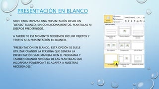 PRESENTACIÓN EN BLANCO
SIRVE PARA EMPEZAR UNA PRESENTACIÓN DESDE UN
"LIENZO" BLANCO, SIN CONDICIONAMIENTOS, PLANTILLAS NI
DISEÑOS PREDEFINIDOS.
A PARTIR DE ESE MOMENTO PODREMOS INCLUIR OBJETOS Y
TEXTOS A LA PRESENTACIÓN EN BLANCO.
"PRESENTACIÓN EN BLANCO, ESTA OPCIÓN SE SUELE
UTILIZAR CUANDO LA PERSONA QUE GENERA LA
PRESENTACIÓN SABE MANEJAR BIEN EL PROGRAMA Y
TAMBIÉN CUANDO NINGUNA DE LAS PLANTILLAS QUE
INCORPORA POWERPOINT SE ADAPTA A NUESTRAS
NECESIDADES."
 