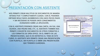 PRESENTACIÓN CON ASISTENTE
NOS PERMITE CREAR MULTITUD DE DOCUMENTOS DE MANERA
INTERACTIVA Y COMPLETAMENTE GUIADA. CON ÉL PODEMOS
OBTENER RESULTADOS ASOMBROSOS CON UNOS POCOS PASOS
Y SIN NECESIDAD DE POSEER UNOS CONOCIMIENTOS
AVANZADOS SOBRE LA APLICACIÓN.
CON EL ASISTENTE PODEMOS CREAR UNA CARTA, UN FAX, UNA
AGENDA, UNA PÁGINA WEB, ETC. EL ASISTENTE TAMBIÉN NOS
PERMITE CONVERTIR DOCUMENTOS DE OTROS FORMATOS A
LOS FORMATOS DE OPEN OFFICE. EN EL ÁMBITO DE LAS
PRESENTACIONES, QUE ES EN DEFINITIVA EL TEMA DE ESTE
CURSO, EL ASISTENTE NOS PERMITE CREAR UNA PRESENTACIÓN
CON PLANTILLA, SIN PLANTILLA O ABRIR UNA PRESENTACIÓN
QUE TENEMOS GUARDADA.
 