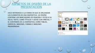 ASPECTOS DE DISEÑO DE LA
PRESENTACIÓN
HACE REFERENCIA A LA FORMA EN QUE SE ORGANIZAN
LOS ELEMENTOS DE UNA DIAPOSITIVA. UN DISEÑO
CONTIENE LOS MARCADORES DE POSICIÓN Y ESTOS A SU
VEZ EL TEXTO, COMO TÍTULOS Y LISTAS CON VIÑETAS, Y
EL CONTENIDO DE LA DIAPOSITIVA, COMO TABLAS,
GRÁFICOS, IMÁGENES, FORMAS E IMÁGENES
PREDISEÑADAS
 