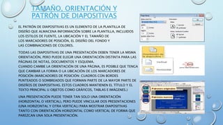 TAMAÑO, ORIENTACIÓN Y
PATRÓN DE DIAPOSITIVAS
EL PATRÓN DE DIAPOSITIVAS ES UN ELEMENTO DE LA PLANTILLA DE
DISEÑO QUE ALMACENA INFORMACIÓN SOBRE LA PLANTILLA, INCLUIDOS
LOS ESTILOS DE FUENTE, LA UBICACIÓN Y EL TAMAÑO DE
LOS MARCADORES DE POSICIÓN, EL DISEÑO DEL FONDO Y
LAS COMBINACIONES DE COLORES.
TODAS LAS DIAPOSITIVAS DE UNA PRESENTACIÓN DEBEN TENER LA MISMA
ORIENTACIÓN, PERO PUEDE ELEGIR UNA ORIENTACIÓN DISTINTA PARA LAS
PÁGINAS DE NOTAS, DOCUMENTOS Y ESQUEMA.
CUANDO CAMBIE LA ORIENTACIÓN DE UNA PÁGINA, ES POSIBLE QUE TENGA
QUE CAMBIAR LA FORMA O LA UBICACIÓN DE LOS MARCADORES DE
POSICIÓN (MARCADORES DE POSICIÓN: CUADROS CON BORDES
PUNTEADOS O SOMBREADOS QUE FORMAN PARTE DE LA MAYOR PARTE DE
DISEÑOS DE DIAPOSITIVAS. ESTOS CUADROS MANTIENEN EL TÍTULO Y EL
TEXTO PRINCIPAL U OBJETOS COMO GRÁFICOS, TABLAS E IMÁGENES.)
UNA PRESENTACIÓN PUEDE TENER TAN SOLO UNA ORIENTACIÓN
(HORIZONTAL O VERTICAL), PERO PUEDE VINCULAR DOS PRESENTACIONES
(UNA HORIZONTAL Y OTRA VERTICAL) PARA MOSTRAR DIAPOSITIVAS
TANTO CON ORIENTACIÓN HORIZONTAL COMO VERTICAL DE FORMA QUE
PAREZCAN UNA SOLA PRESENTACIÓN.
 