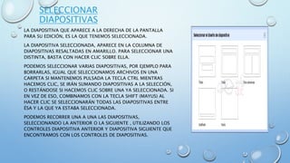 SELECCIONAR
DIAPOSITIVAS
LA DIAPOSITIVA QUE APARECE A LA DERECHA DE LA PANTALLA
PARA SU EDICIÓN, ES LA QUE TENEMOS SELECCIONADA.
LA DIAPOSITIVA SELECCIONADA, APARECE EN LA COLUMNA DE
DIAPOSITIVAS RESALTADAS EN AMARILLO. PARA SELECCIONAR UNA
DISTINTA, BASTA CON HACER CLIC SOBRE ELLA.
PODEMOS SELECCIONAR VARIAS DIAPOSITIVAS, POR EJEMPLO PARA
BORRARLAS, IGUAL QUE SELECCIONAMOS ARCHIVOS EN UNA
CARPETA SI MANTENEMOS PULSADA LA TECLA CTRL MIENTRAS
HACEMOS CLIC, SE IRÁN SUMANDO DIAPOSITIVAS A LA SELECCIÓN,
O RESTÁNDOSE SI HACEMOS CLIC SOBRE UNA YA SELECCIONADA. SI
EN VEZ DE ESO, COMBINAMOS CON LA TECLA SHIFT (MAYUS) AL
HACER CLIC SE SELECCIONARÁN TODAS LAS DIAPOSITIVAS ENTRE
ÉSA Y LA QUE YA ESTABA SELECCIONADA.
PODEMOS RECORRER UNA A UNA LAS DIAPOSITIVAS,
SELECCIONANDO LA ANTERIOR O LA SIGUIENTE , UTILIZANDO LOS
CONTROLES DIAPOSITIVA ANTERIOR Y DIAPOSITIVA SIGUIENTE QUE
ENCONTRAMOS CON LOS CONTROLES DE DIAPOSITIVAS.
 
