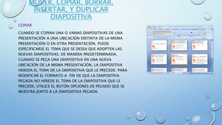 MOVER, COPIAR, BORRAR,
INSERTAR, Y DUPLICAR
DIAPOSITIVA
COPIAR
CUANDO SE COPIAN UNA O VARIAS DIAPOSITIVAS DE UNA
PRESENTACIÓN A UNA UBICACIÓN DISTINTA DE LA MISMA
PRESENTACIÓN O EN OTRA PRESENTACIÓN, PUEDE
ESPECIFICARSE EL TEMA QUE SE DESEA QUE ADOPTEN LAS
NUEVAS DIAPOSITIVAS. DE MANERA PREDETERMINADA,
CUANDO SE PEGA UNA DIAPOSITIVA EN UNA NUEVA
UBICACIÓN DE LA MISMA PRESENTACIÓN, LA DIAPOSITIVA
HEREDA EL TEMA DE LA DIAPOSITIVA QUE LE PRECEDE. PARA
MODIFICAR EL FORMATO A FIN DE QUE LA DIAPOSITIVA
PEGADA NO HEREDE EL TEMA DE LA DIAPOSITIVA QUE LE
PRECEDE, UTILICE EL BOTÓN OPCIONES DE PEGADO QUE SE
MUESTRA JUNTO A LA DIAPOSITIVA PEGADA.
 