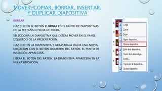 MOVER, COPIAR, BORRAR, INSERTAR,
Y DUPLICAR DIAPOSITIVA
BORRAR
HAZ CLIC EN EL BOTÓN ELIMINAR EN EL GRUPO DE DIAPOSITIVAS
DE LA PESTAÑA O FICHA DE INICIO.
SELECCIONA LA DIAPOSITIVA QUE DESEAS MOVER EN EL PANEL
IZQUIERDO DE LA PRESENTACIÓN.
HAZ CLIC EN LA DIAPOSITIVA Y ARRÁSTRALA HACIA UNA NUEVA
UBICACIÓN CON EL BOTÓN IZQUIERDO DEL RATÓN. EL PUNTO DE
INSERCIÓN APARECERÁ.
LIBERA EL BOTÓN DEL RATÓN. LA DIAPOSITIVA APARECERÁ EN LA
NUEVA UBICACIÓN.
 
