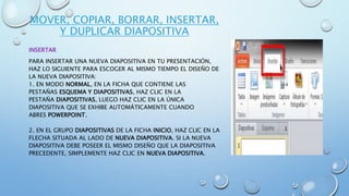 MOVER, COPIAR, BORRAR, INSERTAR,
Y DUPLICAR DIAPOSITIVA
INSERTAR
PARA INSERTAR UNA NUEVA DIAPOSITIVA EN TU PRESENTACIÓN,
HAZ LO SIGUIENTE PARA ESCOGER AL MISMO TIEMPO EL DISEÑO DE
LA NUEVA DIAPOSITIVA:
1. EN MODO NORMAL, EN LA FICHA QUE CONTIENE LAS
PESTAÑAS ESQUEMA Y DIAPOSITIVAS, HAZ CLIC EN LA
PESTAÑA DIAPOSITIVAS, LUEGO HAZ CLIC EN LA ÚNICA
DIAPOSITIVA QUE SE EXHIBE AUTOMÁTICAMENTE CUANDO
ABRES POWERPOINT.
2. EN EL GRUPO DIAPOSITIVAS DE LA FICHA INICIO, HAZ CLIC EN LA
FLECHA SITUADA AL LADO DE NUEVA DIAPOSITIVA. SI LA NUEVA
DIAPOSITIVA DEBE POSEER EL MISMO DISEÑO QUE LA DIAPOSITIVA
PRECEDENTE, SIMPLEMENTE HAZ CLIC EN NUEVA DIAPOSITIVA.
 