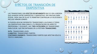 EFECTOS DE TRANSICIÓN DE
DIAPOSITIVA
LAS TRANSICIONES SON EFECTOS DE MOVIMIENTO QUE SE VEN A MEDIDA
QUE AVANZAS ENTRE DIAPOSITIVA Y DIAPOSITIVA. HAY MUCHAS PARA
ELEGIR, CADA UNA DE ELLAS TE PERMITIRÁ CONTROLAR LA VELOCIDAD E
INCLUSO AÑADIR SONIDO.
SE PUEDEN APLICAR DIFERENTES TRANSICIONES A ALGUNAS O TODAS
LAS DIAPOSITIVAS PARA DARLE A TU PRESENTACIÓN UN ASPECTO
PROFESIONAL Y ELEGANTE. HAY TRES CATEGORÍAS DE TRANSICIONES
PARA ELEGIR, QUE ENCONTRARÁS EN LA PESTAÑA TRANSICIONES:
SUTIL: TRANSICIONES LEVES.
LLAMATIVO: TRANSICIONES FUERTES.
CONTENIDO DINÁMICO: TRANSICIONES FUERTES QUE AFECTAN SÓLO EL
TEXTO O IMÁGENES.
 