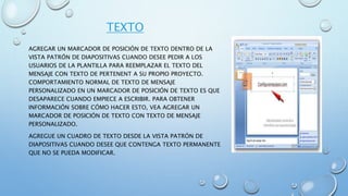 TEXTO
AGREGAR UN MARCADOR DE POSICIÓN DE TEXTO DENTRO DE LA
VISTA PATRÓN DE DIAPOSITIVAS CUANDO DESEE PEDIR A LOS
USUARIOS DE LA PLANTILLA PARA REEMPLAZAR EL TEXTO DEL
MENSAJE CON TEXTO DE PERTENENT A SU PROPIO PROYECTO.
COMPORTAMIENTO NORMAL DE TEXTO DE MENSAJE
PERSONALIZADO EN UN MARCADOR DE POSICIÓN DE TEXTO ES QUE
DESAPARECE CUANDO EMPIECE A ESCRIBIR. PARA OBTENER
INFORMACIÓN SOBRE CÓMO HACER ESTO, VEA AGREGAR UN
MARCADOR DE POSICIÓN DE TEXTO CON TEXTO DE MENSAJE
PERSONALIZADO.
AGREGUE UN CUADRO DE TEXTO DESDE LA VISTA PATRÓN DE
DIAPOSITIVAS CUANDO DESEE QUE CONTENGA TEXTO PERMANENTE
QUE NO SE PUEDA MODIFICAR.
 