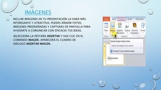 IMÁGENES
INCLUIR IMÁGENES EN TU PRESENTACIÓN LA HARÁ MÁS
INTERESANTE Y ATRACTIVA. PUEDES AÑADIR FOTOS,
IMÁGENES PREDISEÑADAS Y CAPTURAS DE PANTALLA PARA
AYUDARTE A COMUNICAR CON EFICACIA TUS IDEAS.
SELECCIONA LA PESTAÑA INSERTAR Y HAZ CLIC EN EL
COMANDO IMAGEN. APARECERÁ EL CUADRO DE
DIÁLOGO INSERTAR IMAGEN.
 
