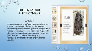 PRESENTADOR
ELECTRÓNICO
¿QUE ES?
es un programa o software que contiene un
conjunto completo de herramientas para
preparar presentaciones gráficas (diapositivas,
transparencias, presentaciones en la pantalla
de una computadora o con un proyector de
pantalla, etc.) del tipo de las que son
utilizadas normalmente en exposiciones
orales.
 