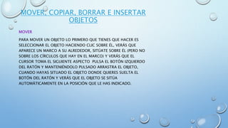 MOVER, COPIAR, BORRAR E INSERTAR
OBJETOS
MOVER
PARA MOVER UN OBJETO LO PRIMERO QUE TIENES QUE HACER ES
SELECCIONAR EL OBJETO HACIENDO CLIC SOBRE ÉL, VERÁS QUE
APARECE UN MARCO A SU ALREDEDOR, SITÚATE SOBRE ÉL (PERO NO
SOBRE LOS CÍRCULOS QUE HAY EN EL MARCO) Y VERÁS QUE EL
CURSOR TOMA EL SIGUIENTE ASPECTO PULSA EL BOTÓN IZQUIERDO
DEL RATÓN Y MANTENIÉNDOLO PULSADO ARRASTRA EL OBJETO,
CUANDO HAYAS SITUADO EL OBJETO DONDE QUIERES SUELTA EL
BOTÓN DEL RATÓN Y VERÁS QUE EL OBJETO SE SITÚA
AUTOMÁTICAMENTE EN LA POSICIÓN QUE LE HAS INDICADO.
 