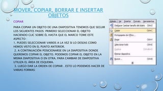 MOVER, COPIAR, BORRAR E INSERTAR
OBJETOS
COPIAR
PARA COPIAR UN OBJETO DE UNA DIAPOSITIVA TENEMOS QUE SEGUIR
LOS SIGUIENTES PASOS: PRIMERO SELECCIONAR EL OBJETO
HACIENDO CLIC SOBRE ÉL HASTA QUE EL MARCO TOME ESTE
ASPECTO :
1. PUEDES SELECCIONAR VARIOS A LA VEZ SI LO DESEAS COMO
HEMOS VISTO EN EL PUNTO ANTERIOR.
2. A CONTINUACIÓN POSICIONARSE EN LA DIAPOSITIVA DONDE
QUEREMOS COPIAR EL OBJETO. PODEMOS COPIAR EL OBJETO EN LA
MISMA DIAPOSITIVA O EN OTRA. PARA CAMBIAR DE DIAPOSITIVA
UTILIZA EL ÁREA DE ESQUEMA.
3. LUEGO DAR LA ORDEN DE COPIAR . ESTO LO PODEMOS HACER DE
VARIAS FORMAS:
 
