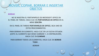 MOVER, COPIAR, BORRAR E INSERTAR
OBJETOS
BORRAR
NO SE MUESTRA EL PORTAPAPELES DE MICROSOFT OFFICE EN
EL PANEL DE TAREAS, HAGA CLIC EN PORTAPAPELES DE OFFICE EN EL
MENÚ EDICIÓN.
EN EL PANEL DE TAREAS PORTAPAPELES DE OFFICE, SIGA UNO DE
ESTOS PROCEDIMIENTOS:
PARA BORRAR UN ELEMENTO, HAGA CLIC EN LA FLECHA SITUADA
JUNTO AL ELEMENTO QUE DESEE ELIMINAR Y, A CONTINUACIÓN,
HAGA CLIC EN ELIMINAR .
PARA BORRAR TODOS LOS ELEMENTOS, HAGA CLIC EN BORRAR
TODO .
BORRAR
 