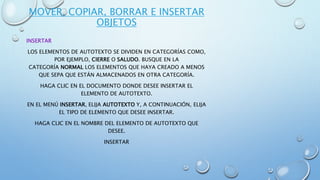 MOVER, COPIAR, BORRAR E INSERTAR
OBJETOS
INSERTAR
LOS ELEMENTOS DE AUTOTEXTO SE DIVIDEN EN CATEGORÍAS COMO,
POR EJEMPLO, CIERRE O SALUDO. BUSQUE EN LA
CATEGORÍA NORMAL LOS ELEMENTOS QUE HAYA CREADO A MENOS
QUE SEPA QUE ESTÁN ALMACENADOS EN OTRA CATEGORÍA.
HAGA CLIC EN EL DOCUMENTO DONDE DESEE INSERTAR EL
ELEMENTO DE AUTOTEXTO.
EN EL MENÚ INSERTAR, ELIJA AUTOTEXTO Y, A CONTINUACIÓN, ELIJA
EL TIPO DE ELEMENTO QUE DESEE INSERTAR.
HAGA CLIC EN EL NOMBRE DEL ELEMENTO DE AUTOTEXTO QUE
DESEE.
INSERTAR
 