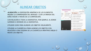 ALINEAR OBJETOS
ALINEACIÓN: LA DISPOSICIÓN ARMÓNICA DE LOS ELEMENTOS
MEJORA LA COMPRENSIÓN DEL MENSAJE Y GUÍA LA MIRADA DEL
ESPECTADOR A TRAVÉS DE LA COMPOSICIÓN.
CON RELACIÓN A TODA LA DIAPOSITIVA, POR EJEMPLO, AL BORDE
SUPERIOR O INFERIOR DE LA DIAPOSITIVA.
UTILIZAR GUÍAS PARA ALINEAR LOS OBJETOS VISUALMENTE.
UTILIZAR LA CUADRÍCULA PARA ALINEAR LOS OBJETOS CON
RELACIÓN A UNA ESQUINA DE LA CUADRÍCULA MIENTRAS DIBUJA O
MUEVE LOS OBJETOS.
 