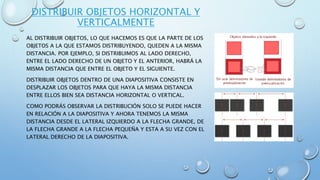 DISTRIBUIR OBJETOS HORIZONTAL Y
VERTICALMENTE
AL DISTRIBUIR OBJETOS, LO QUE HACEMOS ES QUE LA PARTE DE LOS
OBJETOS A LA QUE ESTAMOS DISTRIBUYENDO, QUEDEN A LA MISMA
DISTANCIA. POR EJEMPLO, SI DISTRIBUIMOS AL LADO DERECHO,
ENTRE EL LADO DERECHO DE UN OBJETO Y EL ANTERIOR, HABRÁ LA
MISMA DISTANCIA QUE ENTRE EL OBJETO Y EL SIGUIENTE.
DISTRIBUIR OBJETOS DENTRO DE UNA DIAPOSITIVA CONSISTE EN
DESPLAZAR LOS OBJETOS PARA QUE HAYA LA MISMA DISTANCIA
ENTRE ELLOS BIEN SEA DISTANCIA HORIZONTAL O VERTICAL.
COMO PODRÁS OBSERVAR LA DISTRIBUCIÓN SOLO SE PUEDE HACER
EN RELACIÓN A LA DIAPOSITIVA Y AHORA TENEMOS LA MISMA
DISTANCIA DESDE EL LATERAL IZQUIERDO A LA FLECHA GRANDE, DE
LA FLECHA GRANDE A LA FLECHA PEQUEÑA Y ESTA A SU VEZ CON EL
LATERAL DERECHO DE LA DIAPOSITIVA.
 