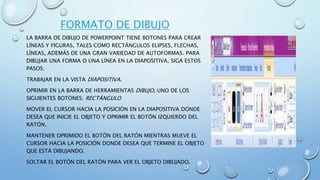 FORMATO DE DIBUJO
LA BARRA DE DIBUJO DE POWERPOINT TIENE BOTONES PARA CREAR
LÍNEAS Y FIGURAS, TALES COMO RECTÁNGULOS ELIPSES, FLECHAS,
LÍNEAS, ADEMÁS DE UNA GRAN VARIEDAD DE AUTOFORMAS. PARA
DIBUJAR UNA FORMA O UNA LÍNEA EN LA DIAPOSITIVA, SIGA ESTOS
PASOS:
TRABAJAR EN LA VISTA DIAPOSITIVA.
OPRIMIR EN LA BARRA DE HERRAMIENTAS DIBUJO, UNO DE LOS
SIGUIENTES BOTONES: RECTÁNGULO
MOVER EL CURSOR HACIA LA POSICIÓN EN LA DIAPOSITIVA DONDE
DESEA QUE INICIE EL OBJETO Y OPRIMIR EL BOTÓN IZQUIERDO DEL
RATÓN.
MANTENER OPRIMIDO EL BOTÓN DEL RATÓN MIENTRAS MUEVE EL
CURSOR HACIA LA POSICIÓN DONDE DESEA QUE TERMINE EL OBJETO
QUE ESTÁ DIBUJANDO.
SOLTAR EL BOTÓN DEL RATÓN PARA VER EL OBJETO DIBUJADO.
 