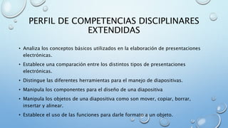 PERFIL DE COMPETENCIAS DISCIPLINARES
EXTENDIDAS
• Analiza los conceptos básicos utilizados en la elaboración de presentaciones
electrónicas.
• Establece una comparación entre los distintos tipos de presentaciones
electrónicas.
• Distingue las diferentes herramientas para el manejo de diapositivas.
• Manipula los componentes para el diseño de una diapositiva
• Manipula los objetos de una diapositiva como son mover, copiar, borrar,
insertar y alinear.
• Establece el uso de las funciones para darle formato a un objeto.
 