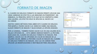 FORMATO DE IMAGEN
EL CUADRO DE DIÁLOGO FORMATO DE IMAGEN PERMITE APLICAR UNA
GRAN VARIEDAD DE EFECTOS A LAS IMÁGENES EN POWERPOINT. SIN
EMBARGO, SU PRINCIPAL DEFECTO ES QUE NO SE COMPORTA COMO
UNA GALERÍA; LOS EFECTOS SOLO SE APLICAN AL HACER CLIC
EN CERRAR
EXISTEN VARIOS MÉTODOS PARA ABRIR ESTE CUADRO DE DIÁLOGO.
POR EJEMPLO, PUEDES HACER CLIC DERECHO SOBRE UNA IMAGEN,
ELEGIR FORMATO DE IMAGEN Y SELECCIONAR LA OPCIÓN DESEADA
POR LO GENERAL, TAMBIÉN PUEDES HACER CLIC EN UNA GALERÍA EN EL
ENLACE OPCIONES DE.... ESTO ABRIRÁ INMEDIATAMENTE LA PESTAÑA
ADECUADA DEL CUADRO DE DIÁLOGO FORMATO DE IMAGEN. POR
EJEMPLO, HACER CLIC EN OPCIONES DE COLOR DE IMAGEN DE LA
GALERÍA COLOR, ABRIRÁ LA PESTAÑA COLOR DE IMAGEN DEL CUADRO
DE DIÁLOGO FORMATO DE IMAGEN. HAZ CLIC EN CERRAR PARA
APLICAR LAS MODIFICACIONES O RESTABLECER PARA ANULARLAS.
 