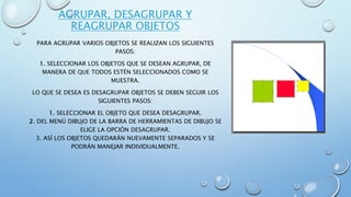 AGRUPAR, DESAGRUPAR Y
REAGRUPAR OBJETOS
PARA AGRUPAR VARIOS OBJETOS SE REALIZAN LOS SIGUIENTES
PASOS:
1. SELECCIONAR LOS OBJETOS QUE SE DESEAN AGRUPAR, DE
MANERA DE QUE TODOS ESTÉN SELECCIONADOS COMO SE
MUESTRA.
LO QUE SE DESEA ES DESAGRUPAR OBJETOS SE DEBEN SEGUIR LOS
SIGUIENTES PASOS:
1. SELECCIONAR EL OBJETO QUE DESEA DESAGRUPAR.
2. DEL MENÚ DIBUJO DE LA BARRA DE HERRAMIENTAS DE DIBUJO SE
ELIGE LA OPCIÓN DESAGRUPAR.
3. ASÍ LOS OBJETOS QUEDARÁN NUEVAMENTE SEPARADOS Y SE
PODRÁN MANEJAR INDIVIDUALMENTE.
 