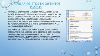 ORDENAR OBJETOS EN DISTINTOS
PLANOS
TODAS LAS OPERACIONES SE PUEDEN REALIZAR DESDE ESTOS
MENÚS, SIN EMBARGO, SE PUEDEN UTILIZAR LOS ICONOS DE LAS
BARRAS DE HERRAMIENTAS, QUE NOS PERMITEN ACCEDER A LA
ORDEN MÁS RÁPIDO. LOS ICONOS DE LAS BARRAS DE
HERRAMIENTAS TIENEN IMÁGENES QUE NOS PERMITIRÁ RECORDAR
SU FUNCIÓN, POR EJEMPLO EL ICONO CORRESPONDIENTE A LA
ACCIÓN INSERTAR GRÁFICO ES
LOS MENÚS DE LA BARRA DE MENÚS PUEDEN SER ACTIVADOS,
PRESIONANDO CLIC SOBRE EL MENÚ DESEADO O BIEN DESDE EL
TECLADO MANTENIENDO PRESIONADA LA TECLA ALT Y
PRESIONANDO LETRA SUBRAYADA DEL NOMBRE DEL COMANDO.
POR EJEMPLO ALT + F PARA DESPLEGAR EL MENÚ FORMATO
 