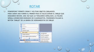 ROTAR
POWERPOINT PERMITE GIRAR Y VOLTEAR OBJETOS DIBUJADOS.
PARA GIRAR UNA FORMA EL PRIMER PASO ES SELECCIONAR EL DIBUJO QUE
DESEAMOS MOVER, UNA VEZ QUE LO TENGAMOS SEÑALADO, LA FIGURA
SEÑALA APARECERÁ RODEADO DE CUADRADITOS, PODREMOS PULSAR EL
BOTÓN "DIBUJO" DE LA BARRA DE HERRAMIENTAS DE DIBUJO
 