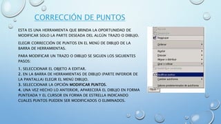 CORRECCIÓN DE PUNTOS
ESTA ES UNA HERRAMIENTA QUE BRINDA LA OPORTUNIDAD DE
MODIFICAR SOLO LA PARTE DESEADA DEL ALGÚN TRAZO O DIBUJO.
ELEGIR CORRECCIÓN DE PUNTOS EN EL MENÚ DE DIBUJO DE LA
BARRA DE HERRAMIENTAS.
PARA MODIFICAR UN TRAZO O DIBUJO SE SIGUEN LOS SIGUIENTES
PASOS:
1. SELECCIONAR EL OBJETO A EDITAR.
2. EN LA BARRA DE HERRAMIENTAS DE DIBUJO (PARTE INFERIOR DE
LA PANTALLA) ELEGIR EL MENÚ DIBUJO.
3. SELECCIONAR LA OPCIÓN MODIFICAR PUNTOS.
4. UNA VEZ HECHO LO ANTERIOR, APARECERÁ EL DIBUJO EN FORMA
PUNTEADA Y EL CURSOR EN FORMA DE ESTRELLA INDICANDO
CUALES PUNTOS PUEDEN SER MODIFICADOS O ELIMINADOS.
 