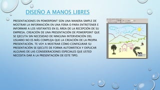 DISEÑO A MANOS LIBRES
PRESENTACIONES EN POWERPOINT SON UNA MANERA SIMPLE DE
MOSTRAR LA INFORMACIÓN EN UNA FERIA O PARA ENTRETENER E
INFORMAR A LOS VISITANTES EN EL ÁREA DE LA RECEPCIÓN DE SU
EMPRESA. CREACIÓN DE UNA PRESENTACIÓN DE POWERPOINT QUE
SE EJECUTA SIN NECESIDAD DE NINGUNA INTERVENCIÓN DEL
USUARIO NO ES MÁS COMPLEJA QUE LA CREACIÓN DE LA PROPIA
PRESENTACIÓN. TE VOY A MOSTRAR CÓMO CONFIGURAR SU
PRESENTACIÓN SE EJECUTE DE FORMA AUTOMÁTICA Y EXPLICAR
ALGUNAS DE LAS CONSIDERACIONES ESPECIALES QUE USTED
NECESITA DAR A LA PRESENTACIÓN DE ESTE TIPO.
 