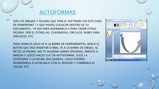AUTOFORMAS
SON LOS DIBUJOS Y FIGURAS QUE TRAE EL SOFTWARE (EN ESTE CASO
DE POWERPOINT ) Y QUE PUEDES COLOCAR DENTRO DE TU
DOCUMENTO , YA SEA PARA ADORNARLO O PARA CREAR OTRAS
FIGURAS. POR EJ: ESTRELLAS, CUADRADOS, CÍRCULOS, NUBES PARA
DIÁLOGOS, ETC.
PARA USARLOS SÓLO VE A LA BARRA DE HERRAMIEMTAS, BUSCA EL
BOTÓN QUE DICE INSERTAR O BIEN, VE A LA BARRA DE DIBUJO, AL
PIÉ DE LA PÁGINA. AHÍ TE SALDRÁN VARIAS OPCIONES, ÁNDATE A
IMÁGEN Y LUEGO HACES CLIC EN AUTOFORMAS. ELIGE LA
CATEGORÍA Y LA FIGURA QUE QUIERAS, LUEGO PODRÁS
AGRANDARLA O ACHICARLA (CON EL MOUSSE) Y CAMBIARLE EL
COLOR, ETC.
 
