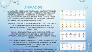 ANIMACIÓN
LA ANIMACIÓN PUEDE HACER MÁS DINÁMICA UNA PRESENTACIÓN DE
MICROSOFT POWERPOINT Y AYUDA A HACER LA INFORMACIÓN MÁS
MEMORABLE. LOS TIPOS MÁS COMUNES DE EFECTOS DE ANIMAR
INCLUYEN ENTRADAS Y SALIDAS. TAMBIÉN PUEDE AGREGAR SONIDO
PARA AUMENTAR LA INTENSIDAD DE LOS EFECTOS DE ANIMACIÓN.
HAY VARIOS TIPOS DE ANIMACIÓN ENTRE ELLOS:
ENTRADA: ESTOS EFECTOS CONTROLAN EL MODO EN QUE EL OBJETO
ENTRA EN LA DIAPOSITIVA. POR EJEMPLO, CON REBOTE, EL
OBJETO CAERÁ SOBRE EL PORTAOBJETOS Y DESPUÉS REBOTARÁ
VARIAS VECES.
ÉNFASIS : GENERALMENTE AL HACER CLIC CON EL RATÓN, LA
ANIMACIÓN SE REPRODUCE CUANDO EL OBJETO ESTÁ EN LA
DIAPOSITIVA. POR EJEMPLO, PUEDES HACER QUE UN OBJETO GIRE AL
PULSARLO.
SALIR: CON ESTAS ANIMACIONES PUEDES CONTROLAR LA MANERA EN
LA QUE EL OBJETO SALE DE LA DIAPOSITIVA. POR EJEMPLO, AL USAR
LA ANIMACIÓN DE FUNDIDO, EL OBJETO SIMPLEMENTE
SE DESVANECERÁ.
TRAYECTORIAS DE LA ANIMACIÓN: SON ANIMACIONES SIMILARES A
LOS EFECTOS DE ÉNFASIS CON LA DIFERENCIA QUE EL OBJETO SE
 