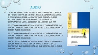 AUDIO
AGREGAR SONIDO A TUS PRESENTACIONES. POR EJEMPLO, MÚSICA
DE FONDO, EFECTOS DE SONIDO E INCLUSO AÑADIR NARRACIONES
O COMENTARIOS SOBRE LAS DIAPOSITIVAS. TAMBIÉN, PUEDES
ESCOGER ENTRE AÑADIR UN ARCHIVO DE AUDIO DE TU
COMPUTADOR O VER LA COLECCIÓN DE AUDIO DE CLIP ART.
SELECCIONA UNA DIAPOSITIVA Y DESDE LA PESTAÑA INSERTAR, HAZ
CLIC EN LA FLECHA DESPLEGABLE DE AUDIO. LUEGO, SELECCIONA LA
OPCIÓN AUDIO DE ARCHIVO.
SELECCIONA UNA DIAPOSITIVA Y DESDE LA PESTAÑA INSERTAR, HAZ
CLIC EN LA FLECHA DESPLEGABLE DE AUDIO. LUEGO, SELECCIONA LA
OPCIÓN AUDIO DE ARCHIVO.
UBICA Y SELECCIONA EL ARCHIVO DE AUDIO DESEADO Y LUEGO HAZ
CLIC EN INSERTAR. VERÁS QUE UN ÍCONO SE INSERTA EN LA
DIAPOSITIVA QUE SELECCIONASTE, LO QUE SIGNIFICA QUE EL AUDIO
SE HA INCLUIDO.
 
