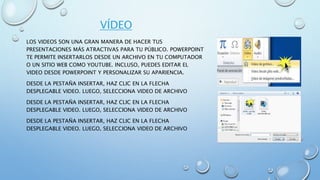 VÍDEO
LOS VIDEOS SON UNA GRAN MANERA DE HACER TUS
PRESENTACIONES MÁS ATRACTIVAS PARA TU PÚBLICO. POWERPOINT
TE PERMITE INSERTARLOS DESDE UN ARCHIVO EN TU COMPUTADOR
O UN SITIO WEB COMO YOUTUBE. INCLUSO, PUEDES EDITAR EL
VIDEO DESDE POWERPOINT Y PERSONALIZAR SU APARIENCIA.
DESDE LA PESTAÑA INSERTAR, HAZ CLIC EN LA FLECHA
DESPLEGABLE VIDEO. LUEGO, SELECCIONA VIDEO DE ARCHIVO
DESDE LA PESTAÑA INSERTAR, HAZ CLIC EN LA FLECHA
DESPLEGABLE VIDEO. LUEGO, SELECCIONA VIDEO DE ARCHIVO
DESDE LA PESTAÑA INSERTAR, HAZ CLIC EN LA FLECHA
DESPLEGABLE VIDEO. LUEGO, SELECCIONA VIDEO DE ARCHIVO
 