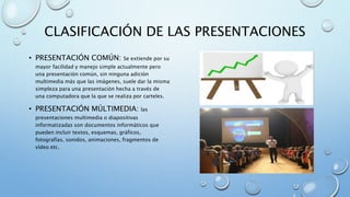 CLASIFICACIÓN DE LAS PRESENTACIONES
• PRESENTACIÓN COMÚN: Se extiende por su
mayor facilidad y manejo simple actualmente pero
una presentación común, sin ninguna adición
multimedia más que las imágenes, suele dar la misma
simpleza para una presentación hecha a través de
una computadora que la que se realiza por carteles.
• PRESENTACIÓN MÚLTIMEDIA: las
presentaciones multimedia o diapositivas
informatizadas son documentos informáticos que
pueden incluir textos, esquemas, gráficos,
fotografías, sonidos, animaciones, fragmentos de
vídeo etc.
 