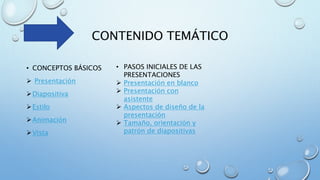 CONTENIDO TEMÁTICO
• CONCEPTOS BÁSICOS
 Presentación
Diapositiva
Estilo
Animación
Vista
• PASOS INICIALES DE LAS
PRESENTACIONES
 Presentación en blanco
 Presentación con
asistente
 Aspectos de diseño de la
presentación
 Tamaño, orientación y
patrón de diapositivas
 
