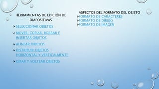 HERRAMIENTAS DE EDICIÓN DE
DIAPOSITIVAS
SELECCIONAR OBJETOS
MOVER, COPIAR, BORRAR E
INSERTAR OBJETOS
ALINEAR OBJETOS
DISTRIBUIR OBJETOS
HORIZONTAL Y VERTICALMENTE
GIRAR Y VOLTEAR OBJETOS
ASPECTOS DEL FORMATO DEL OBJETO
FORMATO DE CARACTERES
FORMATO DE DIBUJO
FORMATO DE IMAGEN
 
