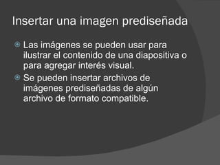 Insertar una imagen prediseñada Las imágenes se pueden usar para ilustrar el contenido de una diapositiva o para agregar interés visual. Se pueden insertar archivos de imágenes prediseñadas de algún archivo de formato compatible.  