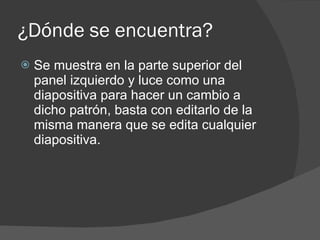 ¿Dónde se encuentra? Se muestra en la parte superior del panel izquierdo y luce como una diapositiva para hacer un cambio a dicho patrón, basta con editarlo de la misma manera que se edita cualquier diapositiva. 