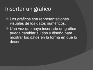 Insertar un gráfico Los gráficos son representaciones visuales de los datos numéricos. Una vez que haya insertado un gráfico puede cambiar su tipo y diseño para mostrar los datos en la forma en que lo desee. 